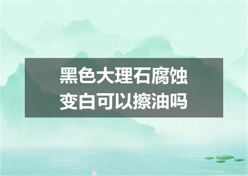黑色大理石腐蚀变白可以擦油吗