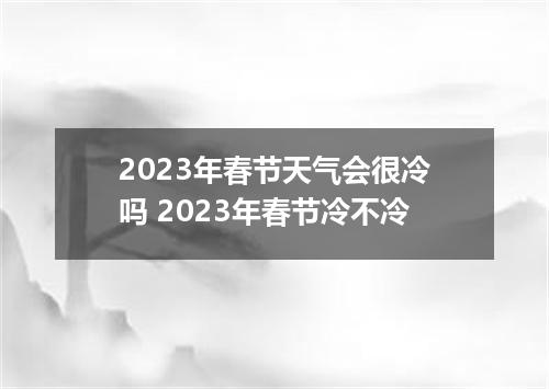 2023年春节天气会很冷吗 2023年春节冷不冷