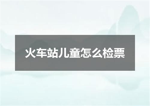 火车站儿童怎么检票