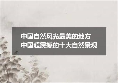 中国自然风光最美的地方 中国超震撼的十大自然景观