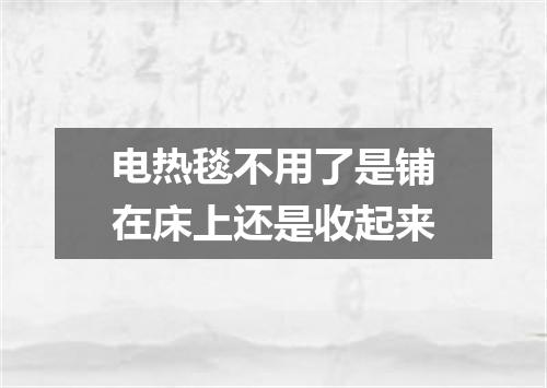 电热毯不用了是铺在床上还是收起来