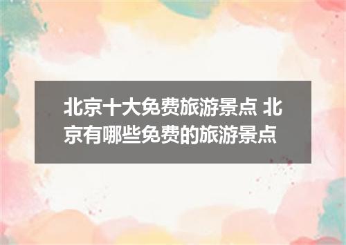 北京十大免费旅游景点 北京有哪些免费的旅游景点