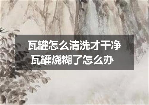 瓦罐怎么清洗才干净 瓦罐烧糊了怎么办