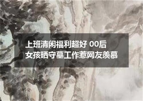 上班清闲福利超好 00后女孩晒守墓工作惹网友羡慕