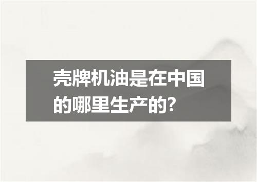 壳牌机油是在中国的哪里生产的?