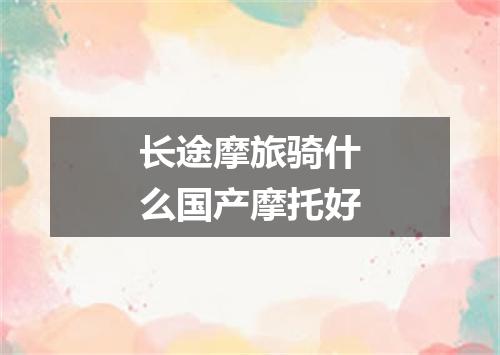 长途摩旅骑什么国产摩托好