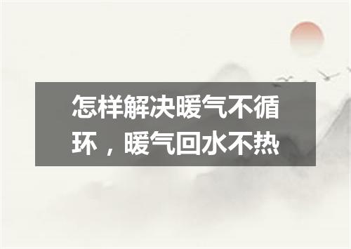 怎样解决暖气不循环，暖气回水不热
