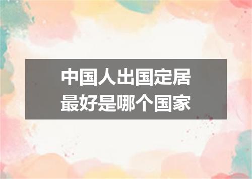 中国人出国定居最好是哪个国家