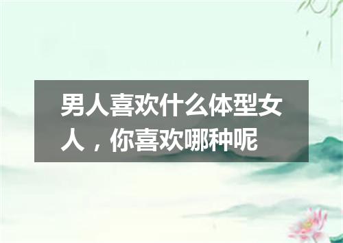 男人喜欢什么体型女人，你喜欢哪种呢