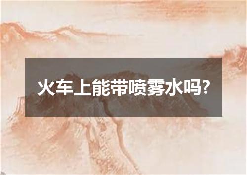 火车上能带喷雾水吗?