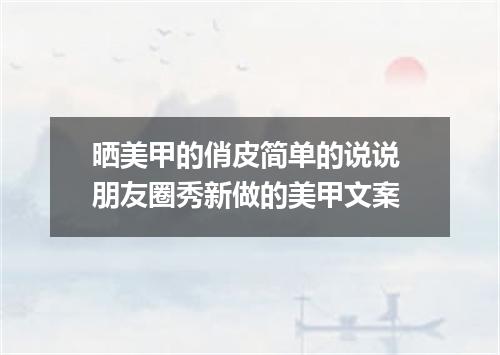 晒美甲的俏皮简单的说说 朋友圈秀新做的美甲文案