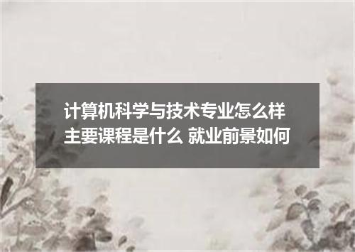 计算机科学与技术专业怎么样 主要课程是什么 就业前景如何