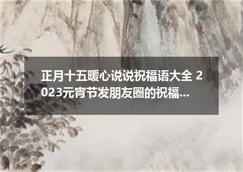 正月十五暖心说说祝福语大全 2023元宵节发朋友圈的祝福语说说