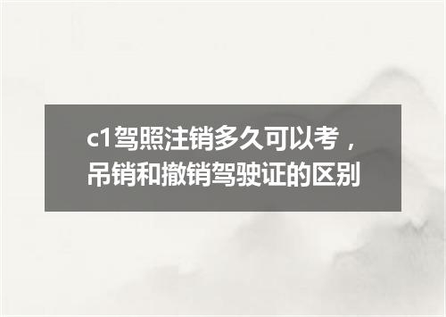 c1驾照注销多久可以考，吊销和撤销驾驶证的区别