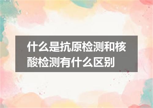 什么是抗原检测和核酸检测有什么区别