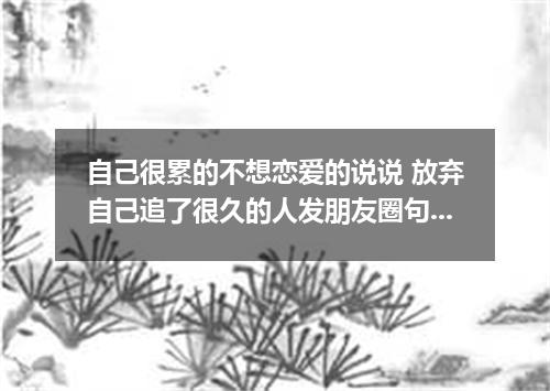 自己很累的不想恋爱的说说 放弃自己追了很久的人发朋友圈句子