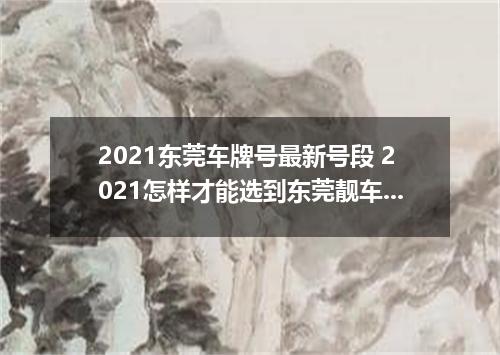 2021东莞车牌号最新号段 2021怎样才能选到东莞靓车牌