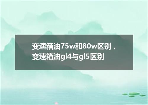 变速箱油75w和80w区别，变速箱油gl4与gl5区别
