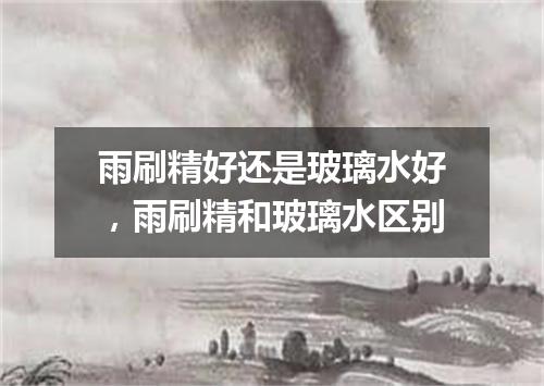 雨刷精好还是玻璃水好，雨刷精和玻璃水区别