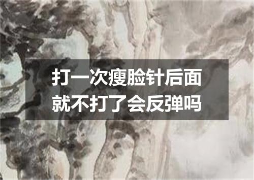打一次瘦脸针后面就不打了会反弹吗