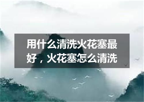 用什么清洗火花塞最好，火花塞怎么清洗