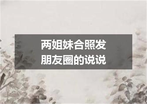 两姐妹合照发朋友圈的说说