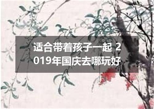 适合带着孩子一起 2019年国庆去哪玩好