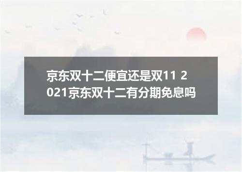 京东双十二便宜还是双11 2021京东双十二有分期免息吗