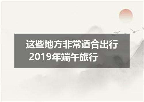 这些地方非常适合出行 2019年端午旅行