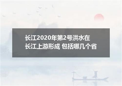 长江2020年第2号洪水在长江上游形成 包括哪几个省