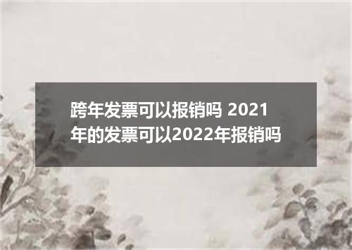 跨年发票可以报销吗 2021年的发票可以2022年报销吗