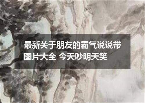 最新关于朋友的霸气说说带图片大全 今天吵明天笑