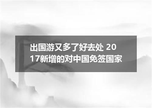 出国游又多了好去处 2017新增的对中国免签国家