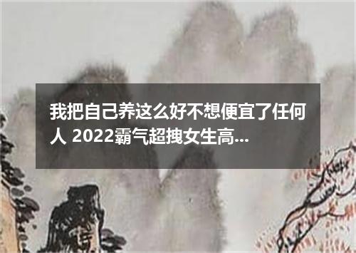 我把自己养这么好不想便宜了任何人 2022霸气超拽女生高冷的说说