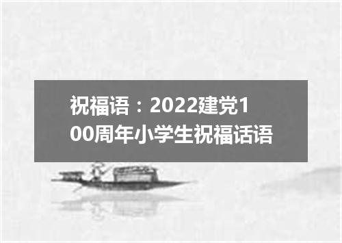 祝福语：2022建党100周年小学生祝福话语
