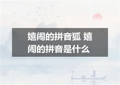 嬉闹的拼音狐 嬉闹的拼音是什么