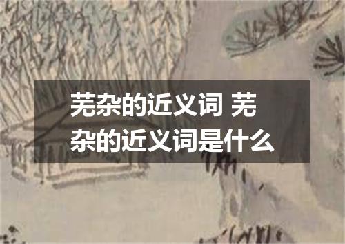 芜杂的近义词 芜杂的近义词是什么