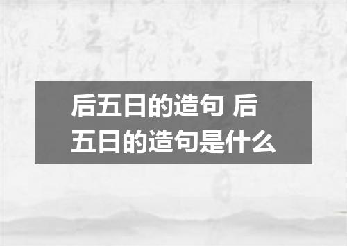 后五日的造句 后五日的造句是什么