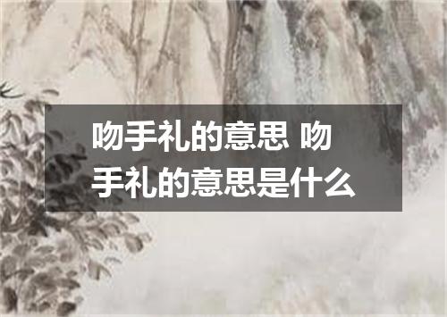 吻手礼的意思 吻手礼的意思是什么