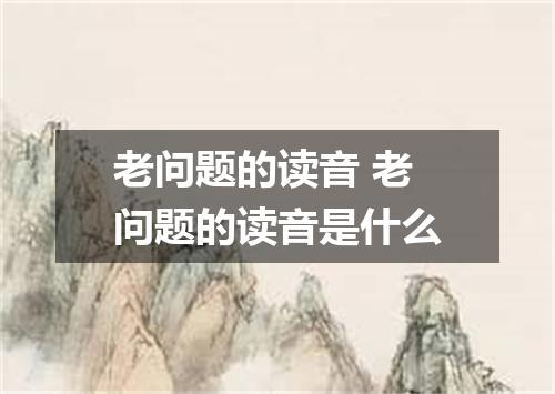 老问题的读音 老问题的读音是什么