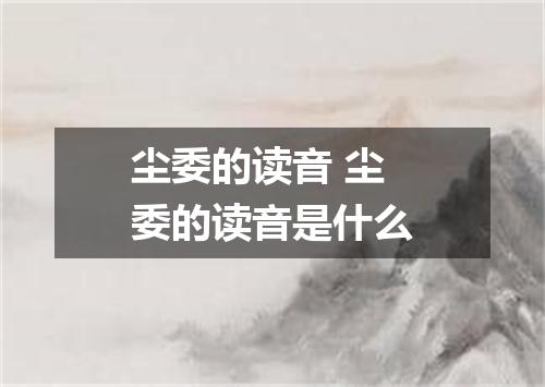 尘委的读音 尘委的读音是什么