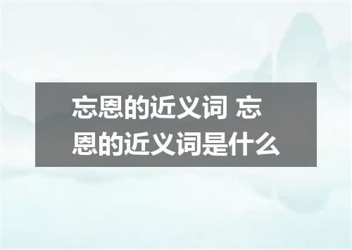 忘恩的近义词 忘恩的近义词是什么