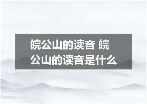 皖公山的读音 皖公山的读音是什么