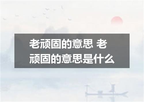 老顽固的意思 老顽固的意思是什么