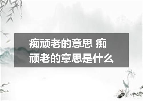 痴顽老的意思 痴顽老的意思是什么