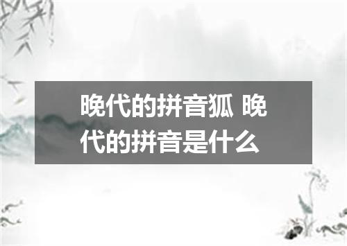 晚代的拼音狐 晚代的拼音是什么