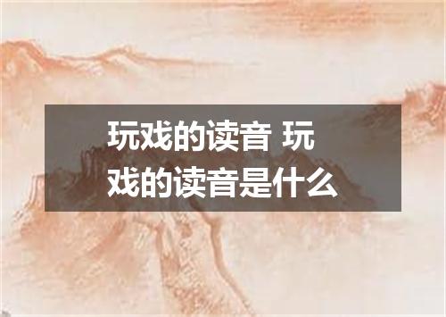 玩戏的读音 玩戏的读音是什么
