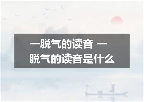 一脱气的读音 一脱气的读音是什么