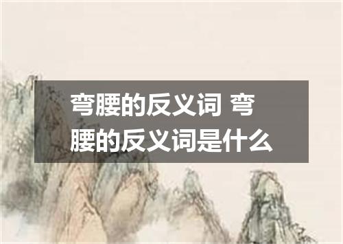 弯腰的反义词 弯腰的反义词是什么