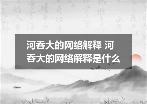 河吞大的网络解释 河吞大的网络解释是什么